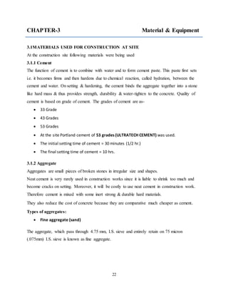 22
CHAPTER-3 Material & Equipment
3.1MATERIALS USED FOR CONSTRUCTION AT SITE
At the construction site following materials were being used
3.1.1 Cement
The function of cement is to combine with water and to form cement paste. This paste first sets
i.e. it becomes firms and then hardens due to chemical reaction, called hydration, between the
cement and water. On setting & hardening, the cement binds the aggregate together into a stone
like hard mass & thus provides strength, durability & water-tighten to the concrete. Quality of
cement is based on grade of cement. The grades of cement are as-
 33 Grade
 43 Grades
 53 Grades
 At the site Portland cement of 53 grades (ULTRATECH CEMENT) was used.
 The initial setting time of cement = 30 minutes (1/2 hr.)
 The final setting time of cement = 10 hrs.
3.1.2 Aggregate
Aggregates are small pieces of broken stones in irregular size and shapes.
Neat cement is very rarely used in construction works since it is liable to shrink too much and
become cracks on setting. Moreover, it will be costly to use neat cement in construction work.
Therefore cement is mixed with some inert strong & durable hard materials.
They also reduce the cost of concrete because they are comparative much cheaper as cement.
Types of aggregates:
 Fine aggregate (sand)
The aggregate, which pass through 4.75 mm, I.S. sieve and entirely retain on 75 micron
(.075mm) I.S. sieve is known as fine aggregate.
 