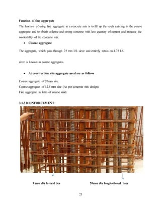 23
Function of fine aggregate
The function of using fine aggregate in a concrete mix is to fill up the voids existing in the coarse
aggregate and to obtain a dense and strong concrete with less quantity of cement and increase the
workability of the concrete mix.
 Coarse aggregate
The aggregate, which pass through 75 mm I.S. sieve and entirely retain on 4.75 I.S.
sieve is known as coarse aggregates.
 At construction site aggregate used are as follows
Coarse aggregate of 20mm size.
Coarse aggregate of 12.5 mm size (As per concrete mix design).
Fine aggregate in form of coarse sand.
3.1.3 REINFORCEMENT
8 mm dia lateral ties 20mm dia longitudional bars
 