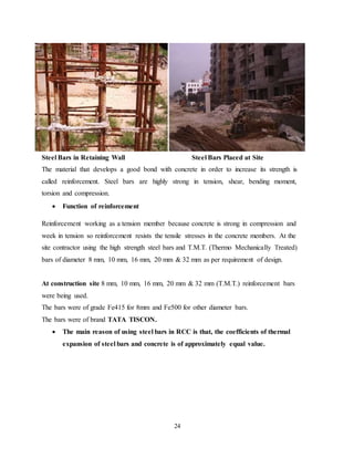 24
Steel Bars in Retaining Wall Steel Bars Placed at Site
The material that develops a good bond with concrete in order to increase its strength is
called reinforcement. Steel bars are highly strong in tension, shear, bending moment,
torsion and compression.
 Function of reinforcement
Reinforcement working as a tension member because concrete is strong in compression and
week in tension so reinforcement resists the tensile stresses in the concrete members. At the
site contractor using the high strength steel bars and T.M.T. (Thermo Mechanically Treated)
bars of diameter 8 mm, 10 mm, 16 mm, 20 mm & 32 mm as per requirement of design.
At construction site 8 mm, 10 mm, 16 mm, 20 mm & 32 mm (T.M.T.) reinforcement bars
were being used.
The bars were of grade Fe415 for 8mm and Fe500 for other diameter bars.
The bars were of brand TATA TISCON.
 The main reason of using steel bars in RCC is that, the coefficients of thermal
expansion of steel bars and concrete is of approximately equal value.
 
