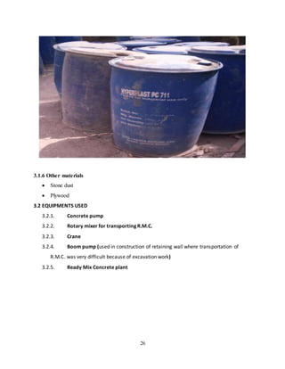 26
3.1.6 Other materials
 Stone dust
 Plywood
3.2 EQUIPMENTS USED
3.2.1. Concrete pump
3.2.2. Rotary mixer for transporting R.M.C.
3.2.3. Crane
3.2.4. Boom pump (used in construction of retaining wall where transportation of
R.M.C. was very difficult because of excavation work)
3.2.5. Ready Mix Concrete plant
 