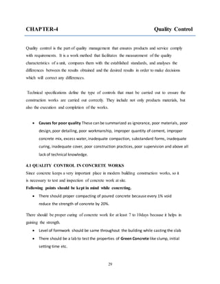 29
CHAPTER-4 Quality Control
Quality control is the part of quality management that ensures products and service comply
with requirements. It is a work method that facilitates the measurement of the quality
characteristics of a unit, compares them with the established standards, and analyses the
differences between the results obtained and the desired results in order to make decisions
which will correct any differences.
Technical specifications define the type of controls that must be carried out to ensure the
construction works are carried out correctly. They include not only products materials, but
also the execution and completion of the works.
 Causes for poor quality These can be summarized as ignorance, poor materials, poor
design, poor detailing, poor workmanship, improper quantity of cement, improper
concrete mix, excess water, inadequate compaction, substandard forms, inadequate
curing, inadequate cover, poor construction practices, poor supervision and above all
lack of technical knowledge.
4.1 QUALITY CONTROL IN CONCRETE WORKS
Since concrete keeps a very important place in modern building construction works, so it
is necessary to test and inspection of concrete work at site.
Following points should be kept in mind while concreting.
 There should proper compacting of poured concrete because every 1% void
reduce the strength of concrete by 20%.
There should be proper curing of concrete work for at least 7 to 10days because it helps in
gaining the strength.
 Level of formwork should be same throughout the building while casting the slab
 There should be a lab to test the properties of Green Concrete like slump, initial
setting time etc.
 