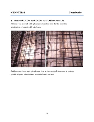 31
CHAPTER-4 Contribution
5.1 REINFORCEMENT PLACEMENT AND CASTING OF SLAB
At there I was involved while placement of reinforcement bar for monolithic
construction of concrete slab with beam.
Reinforcement in the slab with alternate bent up bars provided at supports in order to
provide negative reinforcement at support in two way slab
 