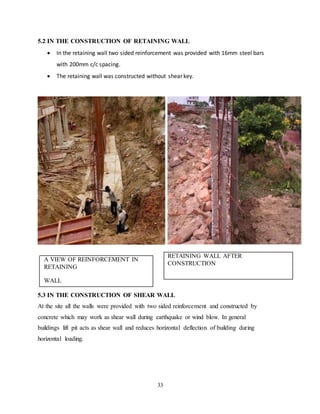 33
5.2 IN THE CONSTRUCTION OF RETAINING WALL
 In the retaining wall two sided reinforcement was provided with 16mm steel bars
with 200mm c/c spacing.
 The retaining wall was constructed without shear key.
RETAINING WALL AFTER
CONSTRUCTION
A VIEW OF REINFORCEMENT IN
RETAINING
WALL
5.3 IN THE CONSTRUCTION OF SHEAR WALL
At the site all the walls were provided with two sided reinforcement and constructed by
concrete which may work as shear wall during earthquake or wind blow. In general
buildings lift pit acts as shear wall and reduces horizontal deflection of building during
horizontal loading.
 