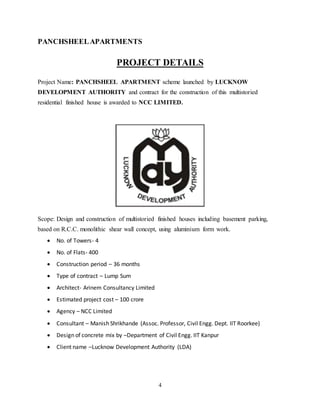 4
PANCHSHEELAPARTMENTS
PROJECT DETAILS
Project Name: PANCHSHEEL APARTMENT scheme launched by LUCKNOW
DEVELOPMENT AUTHORITY and contract for the construction of this multistoried
residential finished house is awarded to NCC LIMITED.
Scope: Design and construction of multistoried finished houses including basement parking,
based on R.C.C. monolithic shear wall concept, using aluminium form work.
 No. of Towers- 4
 No. of Flats- 400
 Construction period – 36 months
 Type of contract – Lump Sum
 Architect- Arinem Consultancy Limited
 Estimated project cost – 100 crore
 Agency – NCC Limited
 Consultant – Manish Shrikhande (Assoc. Professor, Civil Engg. Dept. IIT Roorkee)
 Design of concrete mix by –Department of Civil Engg. IIT Kanpur
 Client name –Lucknow Development Authority (LDA)
 