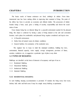 5
CHAPTER-1 INTRODUCTION
The basics needs of human existences are food, clothing’s & shelter. From times
immemorial man has been making efforts in improving their standard of living. The point of
his efforts has been to provide an economic and efficient shelter. The possession of shelter
besides being a basic, used, gives a feeling of security, responsibility and shown the social
status of man.
Every human being has an inherent liking for a peaceful environment needed for his pleasant
living, this object is achieved by having a place of living situated at the safe and convenient
location, such a place for comfortable and pleasant living requires considered and kept in view.
 A Peaceful environment.
 Safety from all natural source & climate conditions
 General facilities for community of his residential area.
The engineer has to keep in mind the municipal conditions, building bye laws,
environment, financial capacity, water supply, sewage arrangement, provision of future,
aeration, ventilation etc., in suggestion a particular type of plan to any client.
1.1 TYPES OF BUILDING
Buildings are classified on the basis of character of occupancy and type of use as.
1.1.1 Residential Building
1.1.2 Educational Building
1.1.3 Institutional Building
1.1.4 Industrial Building
1.1.1 RESIDENTIAL BUILDING
In such building sleeping accommodation is provided. IT includes the living room, bed room,
kitchen, hall, toilet and bath room. It may be a single storey building or apartments.
 