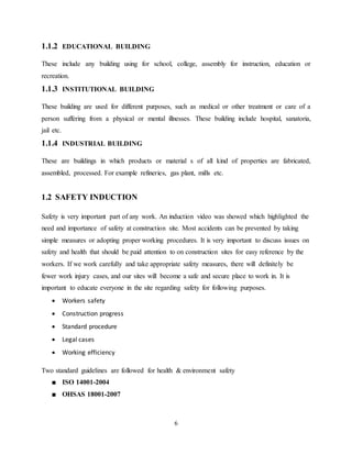 6
1.1.2 EDUCATIONAL BUILDING
These include any building using for school, college, assembly for instruction, education or
recreation.
1.1.3 INSTITUTIONAL BUILDING
These building are used for different purposes, such as medical or other treatment or care of a
person suffering from a physical or mental illnesses. These building include hospital, sanatoria,
jail etc.
1.1.4 INDUSTRIAL BUILDING
These are buildings in which products or material s of all kind of properties are fabricated,
assembled, processed. For example refineries, gas plant, mills etc.
1.2 SAFETY INDUCTION
Safety is very important part of any work. An induction video was showed which highlighted the
need and importance of safety at construction site. Most accidents can be prevented by taking
simple measures or adopting proper working procedures. It is very important to discuss issues on
safety and health that should be paid attention to on construction sites for easy reference by the
workers. If we work carefully and take appropriate safety measures, there will definitely be
fewer work injury cases, and our sites will become a safe and secure place to work in. It is
important to educate everyone in the site regarding safety for following purposes.
 Workers safety
 Construction progress
 Standard procedure
 Legal cases
 Working efficiency
Two standard guidelines are followed for health & environment safety
■ ISO 14001-2004
■ OHSAS 18001-2007
 