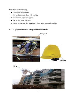 7
Precautions at site for safety-
 Wear protective equipment.
 Do not drink or take drugs while working.
 Pay attention to personal hygiene.
 Do not play in the workplace.
 Report to your supervisor immediately if you notice any unsafe condition.
1.2.1 Equipment used for safety at constructionsite
Safety Belt
Helmet
Nets
 