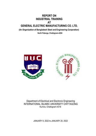 ii
REPORT ON
INDUSTRIAL TRAINING
AT
GENERAL ELECTRIC MANUFACTURING CO. LTD.
(An Organization of Bangladesh Steel and Engineering Corporation)
North Patenga, Chattogram-4204
Department of Electrical and Electronic Engineering
INTERNATIONAL ISLAMIC UNIVERSITY CHITTAGONG
Kumira, Chattogram-4318
JANUARY 9, 2022 to JANUARY 20, 2022
 