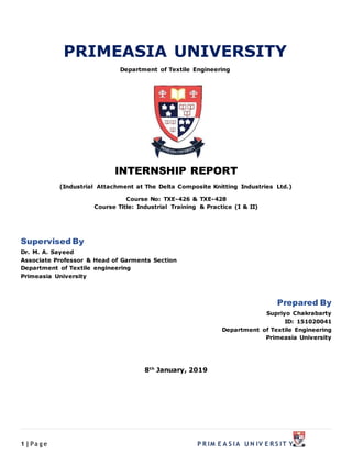 1|Pa g e P R IM E A S IA U N IV E R S IT Y
PRIMEASIA UNIVERSITY
Department of Textile Engineering
INTERNSHIP REPORT
(Industrial Attachment at The Delta Composite Knitting Industries Ltd.)
Course No: TXE-426 & TXE-428
Course Title: Industrial Training & Practice (I & II)
Supervised By
Dr. M. A. Sayeed
Associate Professor & Head of Garments Section
Department of Textile engineering
Primeasia University
Prepared By
Supriyo Chakrabarty
ID: 151020041
Department of Textile Engineering
Primeasia University
8th
January, 2019
 