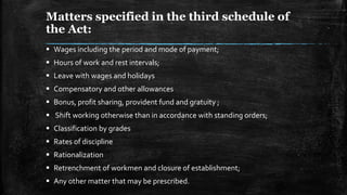 Matters specified in the third schedule of
the Act:
 Wages including the period and mode of payment;
 Hours of work and rest intervals;
 Leave with wages and holidays
 Compensatory and other allowances
 Bonus, profit sharing, provident fund and gratuity ;
 Shift working otherwise than in accordance with standing orders;
 Classification by grades
 Rates of discipline
 Rationalization
 Retrenchment of workmen and closure of establishment;
 Any other matter that may be prescribed.
 