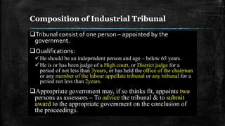 Composition of Industrial Tribunal
Tribunal consist of one person – appointed by the
government.
Qualifications:
He should be an independent person and age – below 65 years.
He is or has been judge of a High court, or District judge for a
period of not less than 3years, or has held the office of the chairman
or any member of the labour appellate tribunal or any tribunal for a
period not less than 2years.
Appropriate government may, if so thinks fit, appoints two
persons as assessors – To advice the tribunal & to submit
award to the appropriate government on the conclusion of
the proceedings.
 