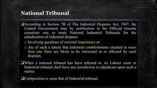 National Tribunal
According to Section 7B of The Industrial Disputes Act, 1947, the
Central Government may by notification in the Official Gazette
constitute one or more National Industrial Tribunals for the
adjudication of industrial disputes:
o Involving questions of national importance or
o Are of such a nature that industrial establishments situated in more
than one State are likely to be interested in or affected by such
disputes.
When a national tribunal has been referred to, no Labour court or
Industrial tribunal shall have any jurisdiction to adjudicate upon such a
matter.
Composition is same that of Industrial tribunal.
 
