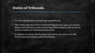 Duties of Tribunals
▪ To hold adjudication proceedings expeditiously.
▪ The whole objective of the Industrial Disputes Act,1947 is to assure
peace and harmony in the functioning of the industry with a view to
achieve maximum industrial productivity.
▪ In addition to these, the functions and duties are very much like
those body discharging judicial functions.
 