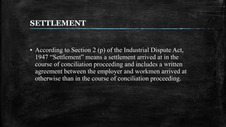 SETTLEMENT
▪ According to Section 2 (p) of the Industrial Dispute Act,
1947 “Settlement” means a settlement arrived at in the
course of conciliation proceeding and includes a written
agreement between the employer and workmen arrived at
otherwise than in the course of conciliation proceeding.
 