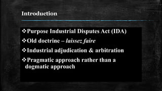 Introduction
Purpose Industrial Disputes Act (IDA)
Old doctrine – laissez faire
Industrial adjudication & arbitration
Pragmatic approach rather than a
dogmatic approach
 