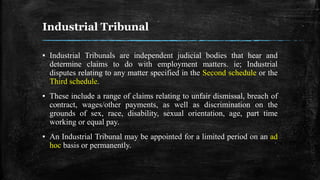 Industrial Tribunal
▪ Industrial Tribunals are independent judicial bodies that hear and
determine claims to do with employment matters. ie; Industrial
disputes relating to any matter specified in the Second schedule or the
Third schedule.
▪ These include a range of claims relating to unfair dismissal, breach of
contract, wages/other payments, as well as discrimination on the
grounds of sex, race, disability, sexual orientation, age, part time
working or equal pay.
▪ An Industrial Tribunal may be appointed for a limited period on an ad
hoc basis or permanently.
 