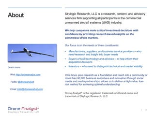 23|
About Skylogic Research, LLC is a research, content, and advisory
services firm supporting all participants in the commercial
unmanned aircraft systems (UAS) industry.
We help companies make critical investment decisions with
confidence by providing research-based insights on the
commercial drone markets.
Our focus is on the needs of three constituents:
• Manufacturers, suppliers, and business service providers – who
need research and insight into buyer needs
• Buyers of UAS technology and services – to help inform their
acquisition decisions
• Investors – who need to distinguish technical and market viability
This focus, plus research as a foundation and reach into a community of
more than 90,000 business executives and innovators through social
media and media partnerships, allows us to deliver a high-value, low-
risk method for achieving optimal understanding.
Drone Analyst® is the registered trademark and brand name and
trademark of Skylogic Research, LLC
Learn more:
Web http://droneanalyst.com
Twitter @droneanalyst
Email colin@droneanalyst.com
 