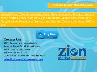 Published By: Zion Market Research
Industrial Valves (Gate, Butterfly, Ball, Check, Globe) Market for Oil & Gas, Chemical,
Power, Water & Wastewater and Other Applications: Global Industry Perspective,
Comprehensive Analysis, Size, Share, Growth, Segment, Trends and Forecast, 2015 –
2021
Contact Us:
4283, Express Lane, Suite 634-143,
Sarasota, Florida 34249, United States
Tel: +1-386-310-3803 GMT
Tel: +49-322 210 92714
USA/Canada Toll Free No.1-855-465-4651
sales@zionmarketresearch.com
 