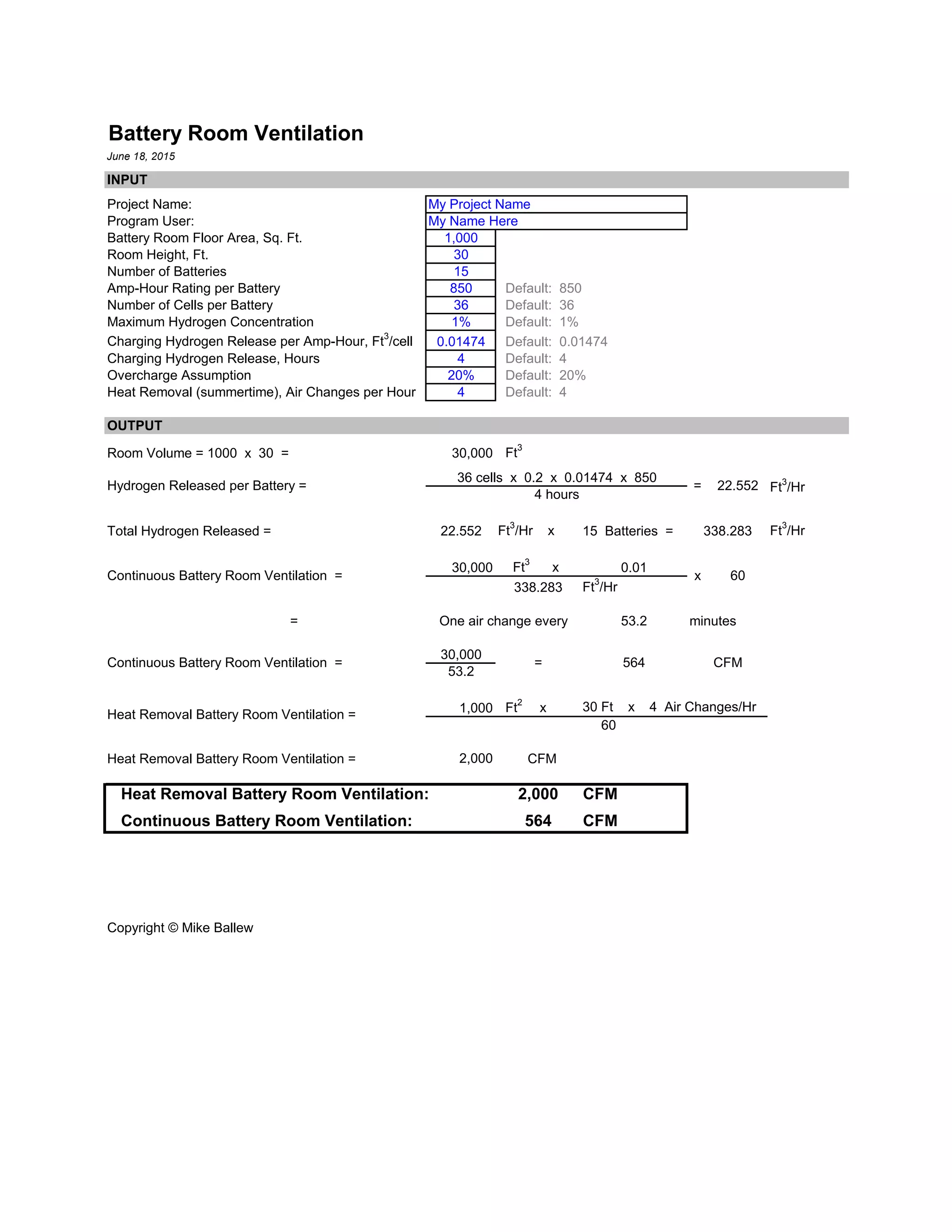 Battery Room Ventilation
June 18, 2015
INPUT
Project Name: My Project Name
Program User: My Name Here
Battery Room Floor Area, Sq. Ft. 1,000
Room Height, Ft. 30
Number of Batteries 15
Amp-Hour Rating per Battery 850 Default: 850
Number of Cells per Battery 36 Default: 36
Maximum Hydrogen Concentration 1% Default: 1%
Charging Hydrogen Release per Amp-Hour, Ft3
/cell 0.01474 Default: 0.01474
Charging Hydrogen Release, Hours 4 Default: 4
Overcharge Assumption 20% Default: 20%
Heat Removal (summertime), Air Changes per Hour 4 Default: 4
OUTPUT
Room Volume = 1000 x 30 = 30,000 Ft
3
36 cells x 0.2 x 0.01474 x 850
4 hours
Total Hydrogen Released = 22.552 Ft
3
/Hr x 15 Batteries = Ft
3
/Hr
30,000 Ft
3
x 0.01
338.283 Ft
3
/Hr
= 53.2 minutes
30,000
53.2
1,000 Ft2
x 30 Ft x 4 Air Changes/Hr
60
Heat Removal Battery Room Ventilation = 2,000 CFM
Heat Removal Battery Room Ventilation: 2,000 CFM
Continuous Battery Room Ventilation: 564 CFM
Copyright © Mike Ballew
Hydrogen Released per Battery = = 22.552
Heat Removal Battery Room Ventilation =
Ft3
/Hr
338.283
Continuous Battery Room Ventilation = x 60
One air change every
Continuous Battery Room Ventilation = = 564 CFM