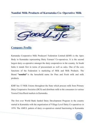 Nandini Milk Products of Karnataka Co- Operative Milk




Company Profile

Karnataka Cooperative Milk Producers' Federation Limited (KMF) is the Apex
Body in Karnataka representing Dairy Farmers' Co-operatives. It is the second
largest dairy co-operative amongst the dairy cooperatives in the country. In South
India it stands first in terms of procurement as well as sales. One of the core
functions of the Federation is marketing of Milk and Milk Products. The
Brand "nandini" is the household name for Pure and Fresh milk and milk
products.


KMF has 13 Milk Unions throughout the State which procure milk from Primary
Dairy Cooperative Societies (DCS) and distribute milk to the consumers in various
Towns/Cities/Rural markets in Karnataka.


The first ever World Bank funded Dairy Development Program in the country
started in Karnataka with the organisation of Village Level Dairy Co-operatives in
1974. The AMUL pattern of dairy co-operatives started functioning in Karnataka



                                                                            1
 