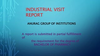 INDUSTRIAL VISIT
REPORT
ANURAG GROUP OF INSTITUTIONS
A report is submitted in partial fulfillment
of
the requirement for the degree of
BACHELOR OF PHARMACY
 