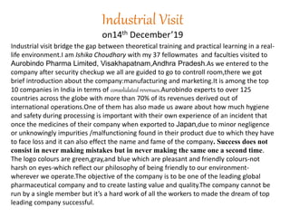 Industrial Visit
on14th December’19
Industrial visit bridge the gap between theoretical training and practical learning in a real-
life environment.I am Ishika Choudhary with my 37 fellowmates and faculties visited to
Aurobindo Pharma Limited, Visakhapatnam,Andhra Pradesh.As we entered to the
company after security checkup we all are guided to go to controll room,there we got
brief introduction about the company:manufacturing and marketing.It is among the top
10 companies in India in terms of consolidated revenues.Aurobindo experts to over 125
countries across the globe with more than 70% of its revenues derived out of
international operations.One of them has also made us aware about how much hygiene
and safety during processing is important with their own experience of an incident that
once the medicines of their company when exported to Japan,due to minor negligence
or unknowingly impurities /malfunctioning found in their product due to which they have
to face loss and it can also effect the name and fame of the company. Success does not
consist in never making mistakes but in never making the same one a second time.
The logo colours are green,gray,and blue which are pleasant and friendly colours-not
harsh on eyes-which reflect our philosophy of being friendly to our environment-
wherever we operate.The objective of the company is to be one of the leading global
pharmaceutical company and to create lasting value and quality.The company cannot be
run by a single member but it’s a hard work of all the workers to made the dream of top
leading company successful.
 