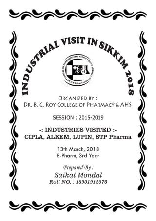 Organized by :
Dr. B. C. Roy College of Pharmacy & AHS
SESSION : 2015-2019
-: INDUSTRIES VISITED :-
CIPLA, ALKEM, LUPIN, STP Pharma
Prepared By :
Saikat Mondal
Roll NO. : 18901915076
13th March, 2018
B-Pharm, 3rd Year
 