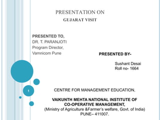 PRESENTATION ON
GUJARAT VISIT
PRESENTED TO,
DR. T. PARANJOTI
Program Director,
Vamnicom Pune
1
PRESENTED BY-
Sushant Desai
Roll no- 1664
CENTRE FOR MANAGEMENT EDUCATION,
VAIKUNTH MEHTA NATIONAL INSTITUTE OF
CO-OPERATIVE MANAGEMENT,
(Ministry of Agriculture &Farmer’s welfare, Govt. of India)
PUNE– 411007.
 