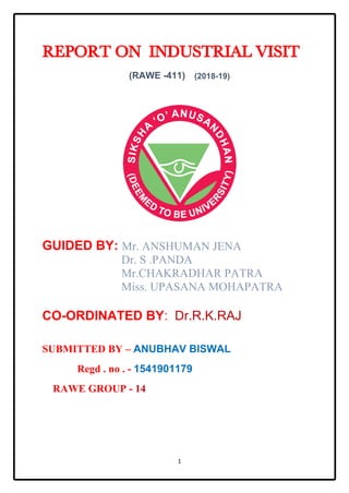 1
REPORT ON INDUSTRIAL VISIT
(RAWE -411) (2018-19)
GUIDED BY: Mr. ANSHUMAN JENA
Dr. S .PANDA
Mr.CHAKRADHAR PATRA
Miss. UPASANA MOHAPATRA
CO-ORDINATED BY: Dr.R.K.RAJ
SUBMITTED BY – ANUBHAV BISWAL
Regd . no . - 1541901179
RAWE GROUP - 14
 
