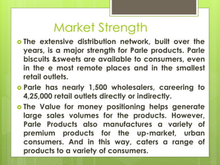 Market Strength
 The extensive distribution network, built over the
years, is a major strength for Parle products. Parle
biscuits &sweets are available to consumers, even
in the e most remote places and in the smallest
retail outlets.
 Parle has nearly 1,500 wholesalers, careering to
4,25,000 retail outlets directly or indirectly.
 The Value for money positioning helps generate
large sales volumes for the products. However,
Parle Products also manufactures a variety of
premium products for the up-market, urban
consumers. And in this way, caters a range of
products to a variety of consumers.
 