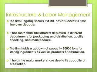 Infrastructure & Labor Management
 The firm Lingaraj Biscuits Pvt Ltd. has a successful time
line over decades.
 It has more than 400 laborers deployed in different
departments for packaging and distribution, quality
checking, and maintenance.
 The firm holds a godown of capacity 50000 tons for
storing ingredients as well as products or distribution.
 It holds the major market share due to its capacity of
production.
 