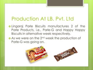 Production At LB. Pvt. Ltd
 Lingaraj Parle Biscuits manufactures 2 of the
Parle Products, i.e., Parle-G and Happy Happy
Biscuits in alternative week respectively.
 As we were on the 2nd week the production of
Parle-G was going on.
 