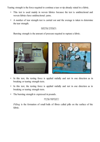 Tearing strength is the force required to continue a tear or rip already stated in a fabric.
• This test is used mainly in woven fabrics because the test is unidirectional and
woven fabrics have unidirectional yarns.
• A number of tear strength test is carried out and the average is taken to determine
the tear strength.
BURSTING STRENGTH
Bursting strength is the amount of pressure required to rupture a fabric.
• In this test, the testing force is applied radially and not in one direction as in
breaking or tearing strength tests.
• In this test, the testing force is applied radially and not in one direction as in
breaking or tearing strength tests.
• The bursting strength is expressed in pounds.
PILLING PROPENSITY
Pilling is the formation of small balls of fibres called pills on the surface of the
fabric.
 