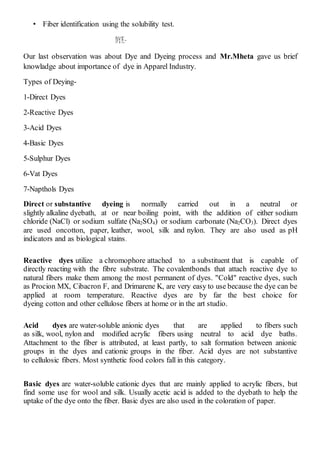 • Fiber identification using the solubility test.
DYE-
Our last observation was about Dye and Dyeing process and Mr.Mheta gave us brief
knowladge about importance of dye in Apparel Industry.
Types of Deying-
1-Direct Dyes
2-Reactive Dyes
3-Acid Dyes
4-Basic Dyes
5-Sulphur Dyes
6-Vat Dyes
7-Napthols Dyes
Direct or substantive dyeing is normally carried out in a neutral or
slightly alkaline dyebath, at or near boiling point, with the addition of either sodium
chloride (NaCl) or sodium sulfate (Na2SO4) or sodium carbonate (Na2CO3). Direct dyes
are used oncotton, paper, leather, wool, silk and nylon. They are also used as pH
indicators and as biological stains.
Reactive dyes utilize a chromophore attached to a substituent that is capable of
directly reacting with the fibre substrate. The covalentbonds that attach reactive dye to
natural fibers make them among the most permanent of dyes. "Cold" reactive dyes, such
as Procion MX, Cibacron F, and Drimarene K, are very easy to use because the dye can be
applied at room temperature. Reactive dyes are by far the best choice for
dyeing cotton and other cellulose fibers at home or in the art studio.
Acid dyes are water-soluble anionic dyes that are applied to fibers such
as silk, wool, nylon and modified acrylic fibers using neutral to acid dye baths.
Attachment to the fiber is attributed, at least partly, to salt formation between anionic
groups in the dyes and cationic groups in the fiber. Acid dyes are not substantive
to cellulosic fibers. Most synthetic food colors fall in this category.
Basic dyes are water-soluble cationic dyes that are mainly applied to acrylic fibers, but
find some use for wool and silk. Usually acetic acid is added to the dyebath to help the
uptake of the dye onto the fiber. Basic dyes are also used in the coloration of paper.
 