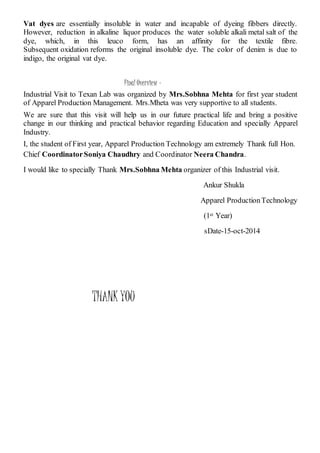 Vat dyes are essentially insoluble in water and incapable of dyeing fibbers directly.
However, reduction in alkaline liquor produces the water soluble alkali metal salt of the
dye, which, in this leuco form, has an affinity for the textile fibre.
Subsequent oxidation reforms the original insoluble dye. The color of denim is due to
indigo, the original vat dye.
Final Overview –
Industrial Visit to Texan Lab was organized by Mrs.Sobhna Mehta for first year student
of Apparel Production Management. Mrs.Mheta was very supportive to all students.
We are sure that this visit will help us in our future practical life and bring a positive
change in our thinking and practical behavior regarding Education and specially Apparel
Industry.
I, the student of First year, Apparel Production Technology am extremely Thank full Hon.
Chief CoordinatorSoniya Chaudhry and Coordinator Neera Chandra.
I would like to specially Thank Mrs.Sobhna Mehta organizer of this Industrial visit.
Ankur Shukla
Apparel ProductionTechnology
(1st Year)
sDate-15-oct-2014
THANK YOU
 