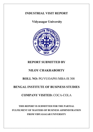 INDUSTRIAL VISIT REPORT
Vidyasagar University
REPORT SUBMITTED BY
NILOY CHAKRABORTY
ROLL NO: PG/VUOAP01/MBA-IS 308
BENGAL INSTITUTE OF BUSINESS STUDIES
COMPANY VISITED: COCA-COLA
THIS REPORT IS SUBMITTED FOR THE PARTIAL
FULFILMENT OF MASTERS OF BUSINESS ADMINISTRATION
FROM VIDYASAGAR UNIVERSITY
 