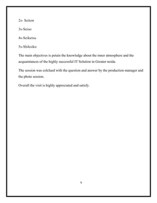 9
2s- Seiton
3s-Seiso
4s-Seiketsu
5s-Shiksiko
The main objectives is petain the knowledge about the inner atmosphere and the
acquaintances of the highly successful IT Solution in Greater noida.
The session was colclued with the question and answer by the production manager and
the photo session.
Overall the visit is highly appreciated and satisfy.
 