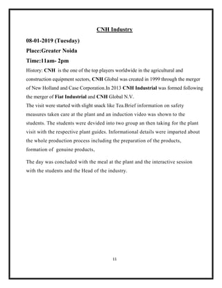 11
CNH Industry
08-01-2019 (Tuesday)
Place:Greater Noida
Time:11am- 2pm
History: CNH is the one of the top players worldwide in the agricultural and
construction equipment sectors, CNH Global was created in 1999 through the merger
of New Holland and Case Corporation.In 2013 CNH Industrial was formed following
the merger of Fiat Industrial and CNH Global N.V.
The visit were started with slight snack like Tea.Brief information on safety
measures taken care at the plant and an induction video was shown to the
students. The students were devided into two group an then taking for the plant
visit with the respective plant guides. Informational details were imparted about
the whole production process including the preparation of the products,
formation of genuine products,
The day was concluded with the meal at the plant and the interactive session
with the students and the Head of the industry.
 