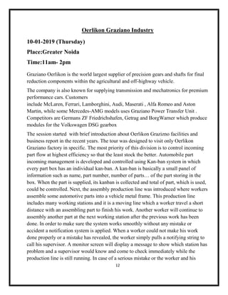 12
Oerlikon Graziano Industry
10-01-2019 (Thursday)
Place:Greater Noida
Time:11am- 2pm
Graziano Oerlikon is the world largest supplier of precision gears and shafts for final
reduction components within the agricultural and off-highway vehicle.
The company is also known for supplying transmission and mechatronics for premium
performance cars. Customers
include McLaren, Ferrari, Lamborghini, Audi, Maserati , Alfa Romeo and Aston
Martin, while some Mercedes-AMG models uses Graziano Power Transfer Unit .
Competitors are Germans ZF Friedrichshafen, Getrag and BorgWarner which produce
modules for the Volkswagen DSG gearbox
The session started with brief introduction about Oerlikon Grazizno facilities and
business report in the recent years. The tour was designed to visit only Oerlikon
Graziano factory in specific. The most priority of this division is to control incoming
part flow at highest efficiency so that the least stock the better. Automobile part
incoming management is developed and controlled using Kan-ban system in which
every part box has an individual kan-ban. A kan-ban is basically a small panel of
information such as name, part number, number of parts… of the part storing in the
box. When the part is supplied, its kanban is collected and total of part, which is used,
could be controlled. Next, the assembly production line was introduced where workers
assemble some automotive parts into a vehicle metal frame. This production line
includes many working stations and it is a moving line which a worker travel a short
distance with an assembling part to finish his work. Another worker will continue to
assembly another part at the next working station after the previous work has been
done. In order to make sure the system works smoothly without any mistake or
accident a notification system is applied. When a worker could not make his work
done properly or a mistake has revealed, the worker simply pulls a notifying string to
call his supervisor. A monitor screen will display a message to show which station has
problem and a supervisor would know and come to check immediately while the
production line is still running. In case of a serious mistake or the worker and his
 