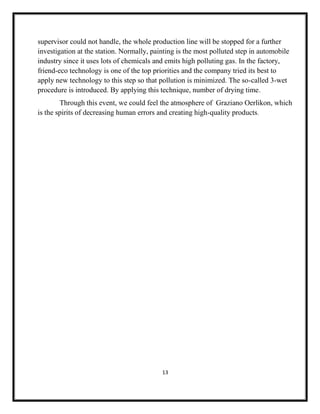 13
supervisor could not handle, the whole production line will be stopped for a further
investigation at the station. Normally, painting is the most polluted step in automobile
industry since it uses lots of chemicals and emits high polluting gas. In the factory,
friend-eco technology is one of the top priorities and the company tried its best to
apply new technology to this step so that pollution is minimized. The so-called 3-wet
procedure is introduced. By applying this technique, number of drying time.
Through this event, we could feel the atmosphere of Graziano Oerlikon, which
is the spirits of decreasing human errors and creating high-quality products.
 
