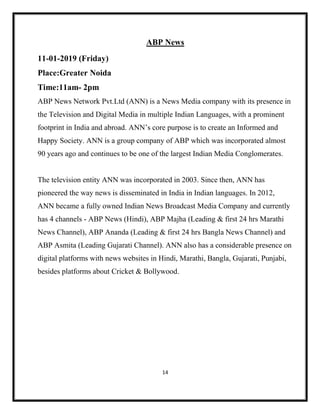 14
ABP News
11-01-2019 (Friday)
Place:Greater Noida
Time:11am- 2pm
ABP News Network Pvt.Ltd (ANN) is a News Media company with its presence in
the Television and Digital Media in multiple Indian Languages, with a prominent
footprint in India and abroad. ANN’s core purpose is to create an Informed and
Happy Society. ANN is a group company of ABP which was incorporated almost
90 years ago and continues to be one of the largest Indian Media Conglomerates.
The television entity ANN was incorporated in 2003. Since then, ANN has
pioneered the way news is disseminated in India in Indian languages. In 2012,
ANN became a fully owned Indian News Broadcast Media Company and currently
has 4 channels - ABP News (Hindi), ABP Majha (Leading & first 24 hrs Marathi
News Channel), ABP Ananda (Leading & first 24 hrs Bangla News Channel) and
ABP Asmita (Leading Gujarati Channel). ANN also has a considerable presence on
digital platforms with news websites in Hindi, Marathi, Bangla, Gujarati, Punjabi,
besides platforms about Cricket & Bollywood.
 