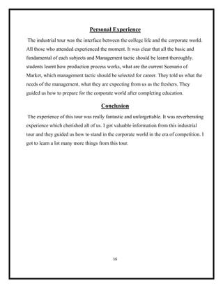 16
Personal Experience
The industrial tour was the interface between the college life and the corporate world.
All those who attended experienced the moment. It was clear that all the basic and
fundamental of each subjects and Management tactic should be learnt thoroughly.
students learnt how production process works, what are the current Scenario of
Market, which management tactic should be selected for career. They told us what the
needs of the management, what they are expecting from us as the freshers. They
guided us how to prepare for the corporate world after completing education.
Conclusion
The experience of this tour was really fantastic and unforgettable. It was reverberating
experience which cherished all of us. I got valuable information from this industrial
tour and they guided us how to stand in the corporate world in the era of competition. I
got to learn a lot many more things from this tour.
 