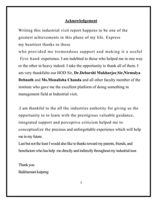 3
Acknowledgement
Writing this industrial visit report happens to be one of the
greatest achievements in this phase of my life. Express
my heartiest thanks to those
who provided me tremendous support and making it a useful
first hand experience. I am indebted to those who helped me in one way
or the other in heavy indeed. I take the opportunity to thank all of them. I
am very thankfulto our HOD Sir, Dr.Debarshi Mukharjee,Sir,Nirmalya
Debnath and Ms.Monalisha Chanda and all other faculty member of the
institute who gave me the excellent platform of doing something in
management field at Industrial visit.
.I am thankful to the all the industries authority for giving us the
opportunity to to learn with the prestigious valuable guidance,
integrated support and perceptive criticism helped me to
conceptualize the precious and unforgettable experience which will help
mein myfuture.
LastbutnottheleastIwouldalsoliketothankstoward myparents,friends,and
benefactorswhohashelp medirectlyandindirectlythroughoutmyindustrialtour.
Thankyou
Baikhamanikaipeng
 