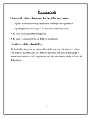 4
Purpose of visit
❖ Industrial visits are important for the following reasons:
1. To gain a practical knowledge of the actual working of the organization.
2. To get the practical knowledge of the project development process.
3. To adopt criteria about the management.
4. To study co-ordination between different departments.
•Significance of the Industrial Tour
The basic objective of having industrial tour is for studying various aspects related
with different industrial units. The different techniques and methods being used in
industries are studied in order to gain wide outlook concerning industrial activities for
that purpose.
 