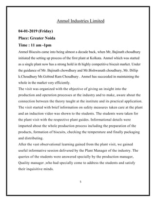 5
Anmol Industries Limited
04-01-2019 (Friday)
Place: Greater Noida
Time : 11 am -1pm
Anmol Biscuits came into being almost a decade back, when Mr, Bajinath choudhury
initiated the setting up process of the first plant at Kolkata. Anmol which was started
as a single plant now has a strong hold in th highly competitive biscuit market. Under
the guidance of Mr. Bajinath chowdhury and Mr.Bishwanath choudhury, Mr. Dillip
k.Choudhury Mr.Gobind Ram Choudhury . Anmol has succeeded in maintaining the
whole in the market very efficiently.
The visit was organized with the objective of giving an insight into the
production and operation processes at the industry and to make, aware about the
connection between the theory taught at the institute and its practical application.
The visit started with brief information on safety measures taken care at the plant
and an induction video was shown to the students. The students were taken for
the plant visit with the respective plant guides. Informational details were
imparted about the whole production process including the preparation of the
products, formation of biscuits, checking the temperature and finally packaging
and distributing.
After the vast observational learning gained from the plant visit, we gained
useful informative session delivered by the Plant Manager of the industry. The
queries of the students were answered specially by the production manager,
Quality manager ,who had specially come to address the students and satisfy
their inquisitive minds.
 