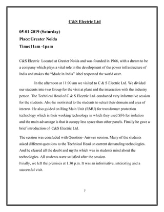 7
C&S Electric Ltd
05-01-2019 (Saturday)
Place:Greater Noida
Time:11am -1pam
C&S Electric Located at Greater Noida and was founded in 1966, with a dream to be
a company which plays a vital role in the development of the power infrastructure of
India and makes the “Made in India” label respected the world over.
In the afternoon at 11:00 am we visited to C & S Electric Ltd. We divided
our students into two Group for the visit at plant and the interaction with the industry
person. The Technical Head of C & S Electric Ltd. conducted very informative session
for the students. Also he motivated to the students to select their domain and area of
interest. He also guided on Ring Main Unit (RMU) for transformer protection
technology which is their working technology in which they used SF6 for isolation
and the main advantage is that it occupy less space than other panels. Finally he gave a
brief introduction of C&S Electric Ltd.
The session was concluded with Question- Answer session. Many of the students
asked different questions to the Technical Head on current demanding technologies.
And he cleared all the doubt and myths which was in students mind about the
technologies. All students were satisfied after the session.
Finally, we left the premises at 1.30 p.m. It was an informative, interesting and a
successful visit.
 