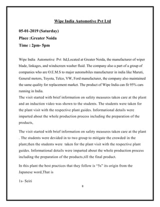 8
Wipe India Automotive Pvt Ltd
05-01-2019 (Saturday)
Place :Greater Noida
Time : 2pm- 5pm
Wipe India Automotive Pvt ltd,Located at Greater Noida, the manufacturer of wiper
blade, linkages, and windscreen washer fluid. The company also a part of a group of
companies who are O.E.M.S to major automobiles manufacturer in india like Maruti,
General motors, Toyota, Telco, VW, Ford manufacturer, the company also maintained
the same quality for replacement market. The product of Wipe India can fit 95% cars
running in India.
The visit started with brief information on safety measures taken care at the plant
and an induction video was shown to the students. The students were taken for
the plant visit with the respective plant guides. Informational details were
imparted about the whole production process including the preparation of the
products,
The visit started with brief information on safety measures taken care at the plant
. The students were devided in to two group to mitigate the crowded in the
plant,then the students were taken for the plant visit with the respective plant
guides. Informational details were imparted about the whole production process
including the preparation of the products,till the final product.
In this plant the best practices that they follow is “5s” its origin from the
Japanese word,That is
1s- Seiri
 