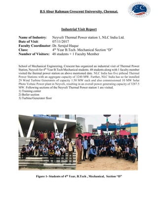 B.S Abur Rahman Crescent University, Chennai.
Industrial Visit Report
Name of Industry: Neyveli Thermal Power station 1, NLC India Ltd.
Date of Visit: 07/11/2017
Faculty Coordinator: Dr. Serajul Haque
Class: 4th
Year B.Tech. Mechanical Section “D”
Number of Visitors: 48 students + 1 Faculty Member
School of Mechanical Engineering, Crescent has organized an industrial visit of Thermal Power
Station, Neyveli for 4th
Year B.Tech Mechanical students. 48 students along with 1 faculty member
visited the thermal power station on above mentioned date. NLC India has five pithead Thermal
Power Stations with an aggregate capacity of 3240 MW. Further, NLC India has so far installed
29 Wind Turbine Generators of capacity 1.50 MW each and also commissioned 10 MW Solar
Photo Voltaic Power plant in Neyveli, resulting in an overall power generating capacity of 3287.5
MW. Following sections of the Neyveli Thermal Power station 1 are visited.
1) Training center
2) Boiler section
3) Turbine/Generator floor
Figure 1- Students of 4th Year, B.Tech , Mechanical, Section “D”
 