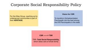 Corporate Social Responsibility Policy
For the Kitex Group, reaching out to
underserved communities is part of
their HERITAGE.
Vision for CSR
To transform Kizhakkambalam
Panchayath into the best among
the 978 Panchayaths in the state.
CSR -------> TSR
TSR- Total Social Responsibility,
which takes care of whole family
 