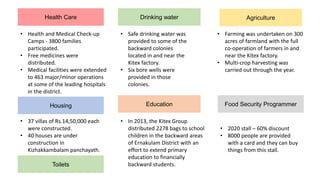 Health Care
Toilets
Drinking water
• Health and Medical Check-up
Camps - 3800 families
participated.
• Free medicines were
distributed.
• Medical facilities were extended
to 463 major/minor operations
at some of the leading hospitals
in the district.
• Safe drinking water was
provided to some of the
backward colonies
located in and near the
Kitex factory.
• Six bore wells were
provided in those
colonies.
Housing Education
Agriculture
• 37 villas of Rs.14,50,000 each
were constructed.
• 40 houses are under
construction in
Kizhakkambalam panchayath.
• Farming was undertaken on 300
acres of farmland with the full
co-operation of farmers in and
near the Kitex factory.
• Multi-crop harvesting was
carried out through the year.
• In 2013, the Kitex Group
distributed 2278 bags to school
children in the backward areas
of Ernakulam District with an
effort to extend primary
education to financially
backward students.
Food Security Programmer
• 2020 stall – 60% discount
• 8000 people are provided
with a card and they can buy
things from this stall.
 